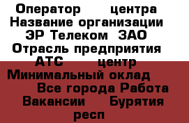 Оператор Call-центра › Название организации ­ ЭР-Телеком, ЗАО › Отрасль предприятия ­ АТС, call-центр › Минимальный оклад ­ 25 000 - Все города Работа » Вакансии   . Бурятия респ.